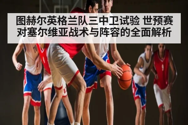 图赫尔英格兰队三中卫试验 世预赛对塞尔维亚战术与阵容的全面解析